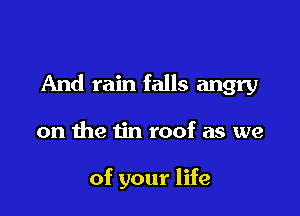 And rain falls angry

on the tin roof as we

of your life