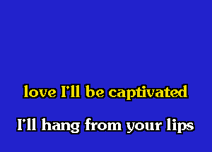 love I'll be captivated

I'll hang from your lips