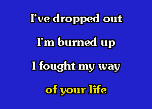 I've dropped out

I'm burned up

I fought my way

of your life