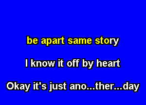 be apart same story

I know it off by heart

Okay it's just ano...ther...day