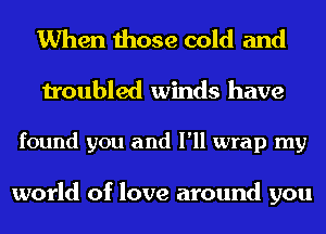 When those cold and
troubled winds have

found you and I'll wrap my

world of love around you