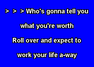 t3 t) Who's gonna tell you
what you're worth

Roll over and expect to

work your life a-way