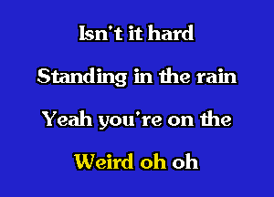 Isn't it hard
Standing in 1119 rain

Yeah you're on the

Weird oh oh I