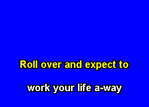 Roll over and expect to

work your life a-way