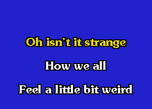 Oh isn't it strange

How we all

Feel at little bit weird