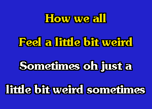 How we all
Feel a little bit weird

Sometimes oh just a

little bit weird sometimes