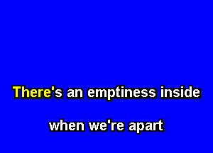 There's an emptiness inside

when we're apart