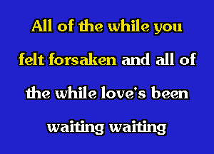 All of the while you
felt forsaken and all of
the while love's been

waiting waiting