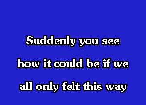 Suddenly you see

how it could be if we

all only felt this way