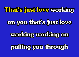 That's just love working
on you that's just love
working working on

pulling you through