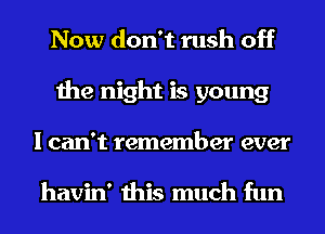 Now don't rush off
the night is young
I can't remember ever

havin' this much fun