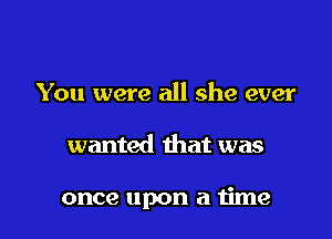 You were all she ever

wanted that was

once upon a time