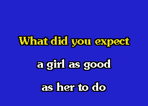 What did you expect

a girl as good

as her to do