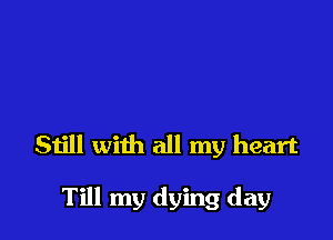 Still with all my heart

Till my dying day