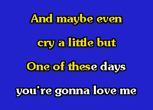 And maybe even
cry a little but

One of thme days

you're gonna love me