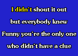 I didn't shout it out
but everybody knew
Funny you're the only one

who didn't have a clue