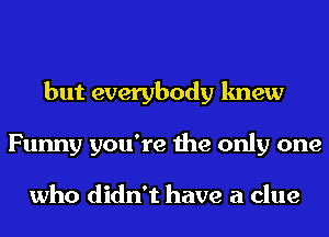 but everybody knew
Funny you're the only one

who didn't have a clue