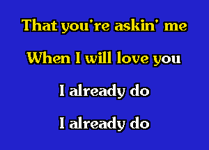 That you're askin' me

When I will love you

I already do
I already do