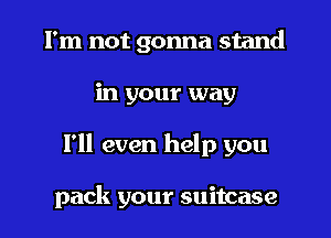 I'm not gonna stand
in your way
I'll even help you

pack your suitcase
