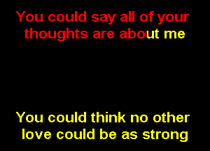 You could say all of your
thoughts are about me

You could think no other
love could be as strong