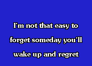 Fm not that easy to

forget someday you'll

wake up and regret