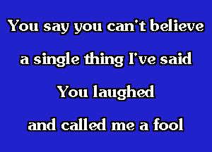 You say you can't believe
a single thing I've said
You laughed
and called me a fool