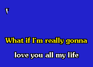 What if I'm really gonna

love you all my life