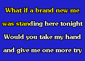 What if a brand new me
was standing here tonight
Would you take my hand

and give me one more try