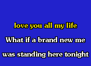 love you all my life
What if a brand new me

was standing here tonight