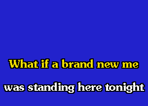 What if a brand new me

was standing here tonight