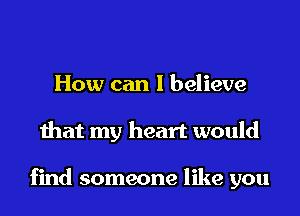 How can I believe
that my heart would

find someone like you
