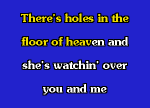 There's holes in the
floor of heaven and
she's watchin' over

you and me