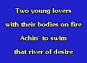 Two young lovers
with their bodies on fire
Achin' to swim

that river of desire
