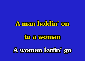 A man holdin' on

to a woman

A woman lettin' go