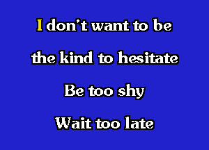 I don't want to be

the kind to hwitate

Be too shy

Wait too late