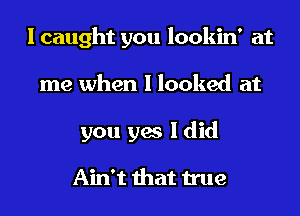 I caught you lookin' at
me when I looked at
you yes I did

Ain't that true