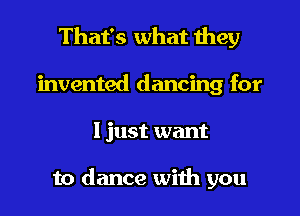 That's what they
invented dancing for
I just want

to dance with you