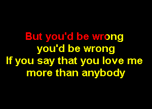 But you'd be wrong
you'd be wrong

If you say that you love me
more than anybody