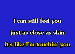 I can still feel you
just as close as skin

It's like I'm touchin' you