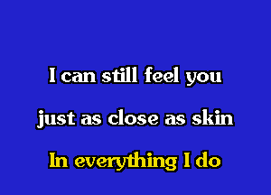 I can still feel you

just as close as skin

In everything I do