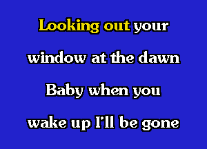 Looking out your
window at the dawn
Baby when you

wake up I'll be gone