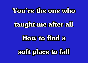 You're the one who
taught me after all

How to find a

soft place to fall I