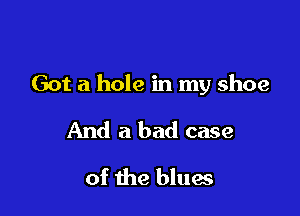 Got a hole in my shoe

And a bad case
of the blues