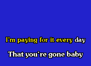 I'm paying for it every day

That you're gone baby