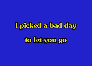 I picked a bad day

to let you go