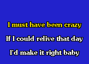 I must have been crazy
If I could relive that day

I'd make it right baby