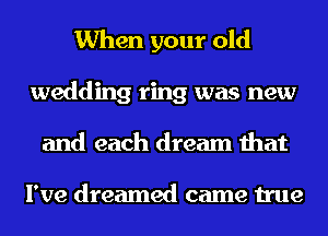 When your old
wedding ring was new
and each dream that

I've dreamed came true