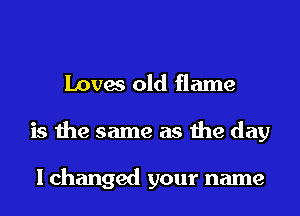 Loves old flame
is the same as the day

I changed your name