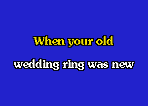 When your old

wedding ring was new