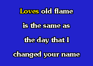 loves old flame

is the same as
the day that I

changed your name